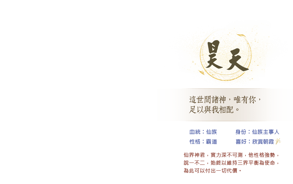 昊天 仙界神君，實力深不可測，他性格強勢，說一不二，始終以維持三界平衡為使命，為此可以付出一切代價。